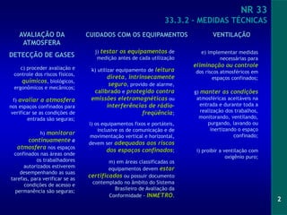 2
NR 33
33.3.2 – MEDIDAS TÉCNICAS
m) em áreas classificadas os
equipamentos devem estar
certificados ou possuir documento
contemplado no âmbito do Sistema
Brasileiro de Avaliação da
Conformidade - INMETRO.
f) avaliar a atmosfera
nos espaços confinados para
verificar se as condições de
entrada são seguras;
g) manter as condições
atmosféricas aceitáveis na
entrada e durante toda a
realização dos trabalhos,
monitorando, ventilando,
purgando, lavando ou
inertizando o espaço
confinado;
h) monitorar
continuamente a
atmosfera nos espaços
confinados nas áreas onde
os trabalhadores
autorizados estiverem
desempenhando as suas
tarefas, para verificar se as
condições de acesso e
permanência são seguras;
j) testar os equipamentos de
medição antes de cada utilização
k) utilizar equipamento de leitura
direta, intrinsecamente
seguro, provido de alarme,
calibrado e protegido contra
emissões eletromagnéticas ou
interferências de rádio-
freqüência;
l) os equipamentos fixos e portáteis,
inclusive os de comunicação e de
movimentação vertical e horizontal,
devem ser adequados aos riscos
dos espaços confinados;
e) implementar medidas
necessárias para
eliminação ou controle
dos riscos atmosféricos em
espaços confinados;
c) proceder avaliação e
controle dos riscos físicos,
químicos, biológicos,
ergonômicos e mecânicos;
i) proibir a ventilação com
oxigênio puro;
VENTILAÇÃO
CUIDADOS COM OS EQUIPAMENTOS
AVALIAÇÃO DA
ATMOSFERA
DETECÇÃO DE GASES
 