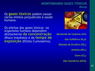 21
Os gases tóxicos podem causar
vários efeitos prejudiciais à saúde
humana.
Os efeitos dos gases tóxicos no
organismo humano dependem
diretamente da concentração
(Risco Imediato) e do tempo de
exposição (Efeito Cumulativo).
MONITORANDO GASES TÓXICOS
Riscos
Gás Cianídrico (HCN)
Cloro (Cl2)
Monóxido de Carbono (CO)
Amônia (NH3)
Dióxido de Enxôfre (SO2)
Gás Sulfídrico (H2S)
 