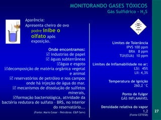 27
Aparência:
Apresenta cheiro de ovo
podre inibe o
olfato após
exposição.
MONITORANDO GASES TÓXICOS
Gás Sulfídrico - H2S
Onde encontramos:
 industrias de papel
 águas subterrâneas
água e esgoto
decomposição de matéria orgânica vegetal
e animal
 reservatórios de petróleo e nos campos
onde há injeção de água do mar.
 mecanismos de dissolução de sulfetos
minerais,
formação bacteriológica, atividade da
bactéria redutora de sulfato – BRS, no interior
do reservatório...
(Fonte: Mario Cesar - Petrobras –E&P-Serv)
Limites de Tolerância
IPVS 100 ppm
BRA 8 ppm
TLV(EUA) 10 ppm
Limites de Inflamabilidade no ar:
LSI: 45%
LII: 4,3%
Temperatura de ignição
260,2 °C
Ponto de fulgor
GÁS INFLAMÁVEL
Densidade relativa do vapor
1,2
(Fonte CETESB)
 