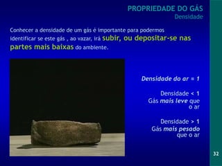 32
Densidade do ar = 1
Densidade < 1
Gás mais leve que
o ar
Densidade > 1
Gás mais pesado
que o ar
PROPRIEDADE DO GÁS
Densidade
Conhecer a densidade de um gás é importante para podermos
identificar se este gás , ao vazar, irá subir, ou depositar-se nas
partes mais baixas do ambiente.
 