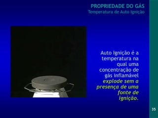 35
Auto Ignição é a
temperatura na
qual uma
concentração de
gás inflamável
explode sem a
presença de uma
fonte de
ignição.
PROPRIEDADE DO GÁS
Temperatura de Auto Ignição
 
