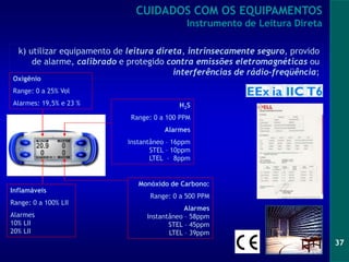 37
CUIDADOS COM OS EQUIPAMENTOS
Instrumento de Leitura Direta
Oxigênio
Range: 0 a 25% Vol
Alarmes: 19,5% e 23 % H2S
Range: 0 a 100 PPM
Alarmes
Instantâneo – 16ppm
STEL – 10ppm
LTEL – 8ppm
Inflamáveis
Range: 0 a 100% LII
Alarmes
10% LII
20% LII
Monóxido de Carbono:
Range: 0 a 500 PPM
Alarmes
Instantâneo – 58ppm
STEL – 45ppm
LTEL – 39ppm
k) utilizar equipamento de leitura direta, intrinsecamente seguro, provido
de alarme, calibrado e protegido contra emissões eletromagnéticas ou
interferências de rádio-freqüência;
 