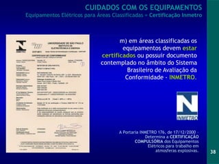 38
A Portaria INMETRO 176, de 17/12/2000 –
Determina a CERTIFICAÇÃO
COMPULSÓRIA dos Equipamentos
Elétricos para trabalho em
atmosferas explosivas.
CUIDADOS COM OS EQUIPAMENTOS
Equipamentos Elétricos para Áreas Classificadas = Certificação Inmetro
m) em áreas classificadas os
equipamentos devem estar
certificados ou possuir documento
contemplado no âmbito do Sistema
Brasileiro de Avaliação da
Conformidade - INMETRO.
 
