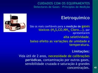 40
Eletroquímico
São os mais confiáveis para a medição de gases
tóxicos (H2S,CO,NH3, Cloro...), por
apresentarem
alta seletividade,
baixo efeito as variações de umidade e
temperatura.
Limitações:
Vida útil de 2 anos, necessidade de calibrações
periódicas, contaminação por outros gases,
sensibilidade cruzada e saturação à grandes
concentrações.
CUIDADOS COM OS EQUIPAMENTOS
Detectores de Gases - Princípios de Medição
 