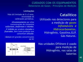 42
Catalítico
Utilizado nos detectores para
a medição de gases
inflamáveis e
Hidrocarbonetos,
Hidrogênio, Gasolina,GLP,
Gás Natural.
Nas unidades Offshore é usado
para medição de
Hidrogênio, nas salas de
baterias
Limitações
Vida útil limitada de 2 a 3 anos,
necessidade de
calibrações periódicas.
•Envenenamento por altas
concentrações de compostos
sulfurosos, fosforosos e chumbo.
•É inibido por produto clorados e
fluorados, bem como produtos que
contenham silicone.
•Satura em grandes concentrações
de HC
CUIDADOS COM OS EQUIPAMENTOS
Detectores de Gases - Princípios de Medição
 