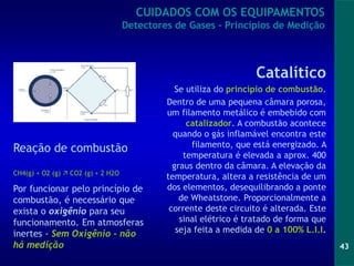 43
Reação de combustão
CH4(g) + O2 (g)  CO2 (g) + 2 H2O
Por funcionar pelo princípio de
combustão, é necessário que
exista o oxigênio para seu
funcionamento. Em atmosferas
inertes - Sem Oxigênio - não
há medição
Catalítico
Se utiliza do princípio de combustão.
Dentro de uma pequena câmara porosa,
um filamento metálico é embebido com
catalizador. A combustão acontece
quando o gás inflamável encontra este
filamento, que está energizado. A
temperatura é elevada a aprox. 400
graus dentro da câmara. A elevação da
temperatura, altera a resistência de um
dos elementos, desequilibrando a ponte
de Wheatstone. Proporcionalmente a
corrente deste circuito é alterada. Este
sinal elétrico é tratado de forma que
seja feita a medida de 0 a 100% L.I.I.
CUIDADOS COM OS EQUIPAMENTOS
Detectores de Gases - Princípios de Medição
 