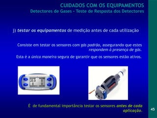 45
Consiste em testar os sensores com gás padrão, assegurando que estes
respondem à presença de gás.
Esta é a única maneira segura de garantir que os sensores estão ativos.
É de fundamental importância testar os sensores antes de cada
aplicação.
j) testar os equipamentos de medição antes de cada utilização
CUIDADOS COM OS EQUIPAMENTOS
Detectores de Gases - Teste de Resposta dos Detectores
 