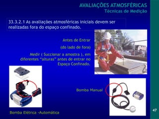 47
Bomba Elétrica -Automática
Antes de Entrar
(do lado de fora)
Medir ( Succionar a amostra ), em
diferentes “alturas” antes de entrar no
Espaço Confinado.
Bomba Manual
33.3.2.1 As avaliações atmosféricas iniciais devem ser
realizadas fora do espaço confinado.
AVALIAÇÕES ATMOSFÉRICAS
Técnicas de Medição
 
