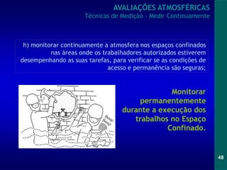 48
Monitorar
permanentemente
durante a execução dos
trabalhos no Espaço
Confinado.
h) monitorar continuamente a atmosfera nos espaços confinados
nas áreas onde os trabalhadores autorizados estiverem
desempenhando as suas tarefas, para verificar se as condições de
acesso e permanência são seguras;
AVALIAÇÕES ATMOSFÉRICAS
Técnicas de Medição - Medir Continuamente
 
