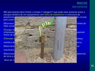 52
O aterramento deve limitar a tensão (“voltagem”) que pode estar presente entre a
carcaça metálica de um equipamento com falha de isolamento e a estrutura da
plataforma. A corrente deve ser drenada pelo cabo de aterramento ao invés de circular
pelo corpo de uma pessoa que possa estar em contacto com o equipamento.
Fornecer um caminho de baixa resistência ou baixa impedância para as correntes de
falha (curto-circuito) para a “terra”.
Cargas estáticas acumuladas em vasos, tubulações que manuseiem fluidos
inflamáveis devem ser escoadas para a estrutura da plataforma, eliminando possíveis
fontes de ignição.
Tensões induzidas em elementos metálicos, como trechos de tubulação, trança
metálica de cabos elétricos, etc., devem ser eliminadas, referenciado-as ao terra.
Aterramento destinado à compatibilidade eletromagnética (CEM) para evitar
interferências de/para equipamentos eletrônicos sensíveis.
Aterramento para circuitos intrinsecamente seguros, que deve assegurar potencial
de terra e proteção em caso de falha nos sistemas intrinsecamente seguros.
Deve ser independente do aterramento de segurança.
RISCOS
Aterramento
 