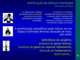 53
VENTILAÇÃO EM ESPAÇO CONFINADO
Situações de Risco
A monitoração atmosférica pode indicar em um
Espaço Confinado diversas situações de risco,
tais como:
deficiência de oxigênio,
presença de gases tóxicos,
presença de gases ou vapores inflamáveis,
elevação de temperatura,
entre outras...
g) manter as condições
atmosféricas aceitáveis na entrada
e durante toda a realização dos
trabalhos, monitorando,
ventilando, purgando, lavando ou
inertizando o espaço confinado;
e) implementar medidas
necessárias para eliminação
ou controle dos riscos
atmosféricos em espaços
confinados;
 