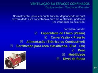 58
Normalmente, possuem dupla função, dependendo de qual
extremidade está conectado o duto de ventilação, podemos
ter insuflador ou exaustor.
Considerar ainda:
 Capacidade de Fluxo (Vazão)
 Curva Vazão x Pressão
 Alimentação (Elétrico ou Combustível)
 Certificado para área classificada. (Exd – Exi)
 Peso
 Mobilidade
 Nível de Ruído
VENTILAÇÃO EM ESPAÇOS CONFINADOS
Equipamentos – Ventilador/Exaustor
 