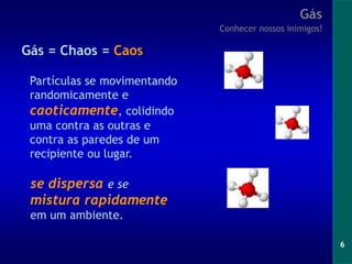 6
Gás
Conhecer nossos inimigos!
Gás = Chaos = Caos
Partículas se movimentando
randomicamente e
caoticamente, colidindo
uma contra as outras e
contra as paredes de um
recipiente ou lugar.
se dispersa e se
mistura rapidamente
em um ambiente.
 