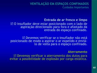 60
Entrada de ar fresco e limpo
 O insuflador deve estar posicionado com o lado de
aspiração direcionado para fora e afastado da
entrada do espaço confinado.
 Devemos verificar se o insuflador não está
posicionado de modo a aspirar o ar expelido e enviá-
lo de volta para o espaço confinado.
Aterramento
 Devemos verificar o aterramento dos dutos para
evitar a possibilidade de explosão por carga estática.
VENTILAÇÃO EM ESPAÇOS CONFINADOS
Cuidados Importantes
 