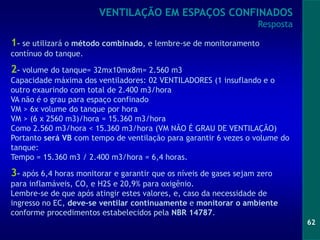 62
1- se utilizará o método combinado, e lembre-se de monitoramento
contínuo do tanque.
2- volume do tanque= 32mx10mx8m= 2.560 m3
Capacidade máxima dos ventiladores: 02 VENTILADORES (1 insuflando e o
outro exaurindo com total de 2.400 m3/hora
VA não é o grau para espaço confinado
VM > 6x volume do tanque por hora
VM > (6 x 2560 m3)/hora = 15.360 m3/hora
Como 2.560 m3/hora < 15.360 m3/hora (VM NÃO É GRAU DE VENTILAÇÃO)
Portanto será VB com tempo de ventilação para garantir 6 vezes o volume do
tanque:
Tempo = 15.360 m3 / 2.400 m3/hora = 6,4 horas.
3- após 6,4 horas monitorar e garantir que os níveis de gases sejam zero
para inflamáveis, CO, e H2S e 20,9% para oxigênio.
Lembre-se de que após atingir estes valores, e, caso da necessidade de
ingresso no EC, deve-se ventilar continuamente e monitorar o ambiente
conforme procedimentos estabelecidos pela NBR 14787.
VENTILAÇÃO EM ESPAÇOS CONFINADOS
Resposta
 