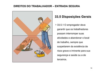 DIREITOS DO TRABALHADOR – ENTRADA SEGURA
 33.5.1 O empregador deve
garantir que os trabalhadores
possam interromper suas
atividades e abandonar o local
de trabalho, sempre que
suspeitarem da existência de
risco grave e iminente para sua
segurança e saúde ou a de
terceiros.
14
33.5 Disposições Gerais
 