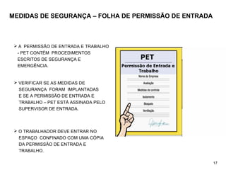 MEDIDAS DE SEGURANÇA – FOLHA DE PERMISSÃO DE ENTRADA
 A PERMISSÃO DE ENTRADA E TRABALHO
- PET CONTÉM PROCEDIMENTOS
ESCRITOS DE SEGURANÇA E
EMERGÊNCIA.
 VERIFICAR SE AS MEDIDAS DE
SEGURANÇA FORAM IMPLANTADAS
E SE A PERMISSÃO DE ENTRADA E
TRABALHO – PET ESTÁ ASSINADA PELO
SUPERVISOR DE ENTRADA.
 O TRABALHADOR DEVE ENTRAR NO
ESPAÇO CONFINADO COM UMA CÓPIA
DA PERMISSÃO DE ENTRADA E
TRABALHO.
17
 