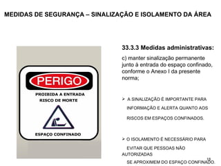 MEDIDAS DE SEGURANÇA – SINALIZAÇÃO E ISOLAMENTO DA ÁREA
33.3.3 Medidas administrativas:
c) manter sinalização permanente
junto à entrada do espaço confinado,
conforme o Anexo I da presente
norma;
 A SINALIZAÇÃO É IMPORTANTE PARA
INFORMAÇÃO E ALERTA QUANTO AOS
RISCOS EM ESPAÇOS CONFINADOS.
 O ISOLAMENTO É NECESSÁRIO PARA
EVITAR QUE PESSOAS NÃO
AUTORIZADAS
SE APROXIMEM DO ESPAÇO CONFINADO.
18
 