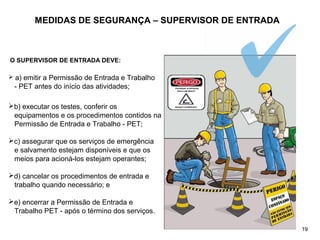 MEDIDAS DE SEGURANÇA – SUPERVISOR DE ENTRADA
O SUPERVISOR DE ENTRADA DEVE:
 a) emitir a Permissão de Entrada e Trabalho
- PET antes do início das atividades;
b) executar os testes, conferir os
equipamentos e os procedimentos contidos na
Permissão de Entrada e Trabalho - PET;
c) assegurar que os serviços de emergência
e salvamento estejam disponíveis e que os
meios para acioná-los estejam operantes;
d) cancelar os procedimentos de entrada e
trabalho quando necessário; e
e) encerrar a Permissão de Entrada e
Trabalho PET - após o término dos serviços.
19
 