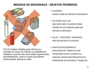 MEDIDAS DE SEGURANÇA - OBJETOS PROIBIDOS
 CIGARROS
NUNCA FUME NO ESPAÇO CONFINADO!
 TELEFONE CELULAR
NÃO DEVE SER UTILIZADO COMO
APARELHO DE COMUNICAÇÃO EM
ESPAÇO CONFINADO.
 VELAS – FÓSFOROS - ISQUEIROS
NÃO DEVEM SER UTILIZADOS.
 OBJETOS NECESSÁRIOS À
EXECUÇÃO DO TRABALHO QUE
PRODUZAM CALOR, CHAMAS OU
FAÍSCAS, DEVEM SER PREVISTOS NA
PERMISSÃO DE ENTRADA E TRABALHO.
27
33.3.2.4 Adotar medidas para eliminar ou
controlar os riscos de incêndio ou explosão em
trabalhos a quente, tais como solda, aquecimento,
esmerilhamento, corte ou outros que liberem
chama aberta, faíscas ou calor.
 