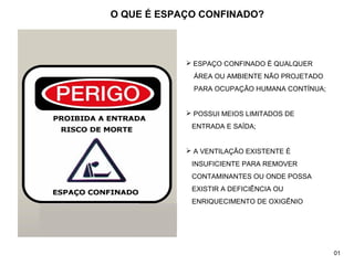  ESPAÇO CONFINADO É QUALQUER
ÁREA OU AMBIENTE NÃO PROJETADO
PARA OCUPAÇÃO HUMANA CONTÍNUA;
 POSSUI MEIOS LIMITADOS DE
ENTRADA E SAÍDA;
 A VENTILAÇÃO EXISTENTE É
INSUFICIENTE PARA REMOVER
CONTAMINANTES OU ONDE POSSA
EXISTIR A DEFICIÊNCIA OU
ENRIQUECIMENTO DE OXIGÊNIO
O QUE É ESPAÇO CONFINADO?
01
 