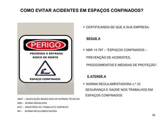 COMO EVITAR ACIDENTES EM ESPAÇOS CONFINADOS?
 CERTIFICANDO-SE QUE A SUA EMPRESA:
SEGUE A
 NBR 14.787 – “ESPAÇOS CONFINADOS –
PREVENÇÃO DE ACIDENTES,
PROCEDIMENTOS E MEDIDAS DE PROTEÇÃO”.
E ATENDE A
 NORMA REGULAMENTADORA n.º 33
SEGURANÇA E SAÚDE NOS TRABALHOS EM
ESPAÇOS CONFINADOS
ABNT – ASSOCIAÇÃO BRASILEIRA DE NORMAS TÉCNICAS
NBR – NORMA BRASILEIRA
MTE – MINISTÉRIO DO TRABALHO E EMPREGO
NR – NORMA REGULAMENTADORA
06
 