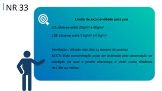NR 33
Limite de explosividade para pós
LIE situa-se entre 20g/m³ e 60g/m³
LSE situa-se entre 2 kg/m³ e 6 kg/m³
Ventilação / difusão não dilui as nuvens de poeiras
NOTA: Esta concentração pode ser estimada pela observação da
condição na qual a poeira obscureça a visão numa distância
de1,5m ou menos
 