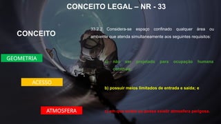CONCEITO LEGAL – NR - 33
33.2.2 Considera-se espaço confinado qualquer área ou
ambiente que atenda simultaneamente aos seguintes requisitos:
CONCEITO
a) não ser projetado para ocupação humana
contínua;
GEOMETRIA
ACESSO
b) possuir meios limitados de entrada e saída; e
ATMOSFERA c) em que exista ou possa existir atmosfera perigosa.
 