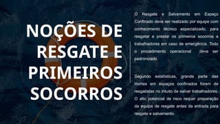 NOÇÕES DE
RESGATE E
PRIMEIROS
SOCORROS
O Resgate e Salvamento em Espaço
Confinado deve ser realizado por equipe com
conhecimento técnico especializado, para
resgatar e prestar os primeiros socorros a
trabalhadores em caso de emergência. Todo
o procedimento operacional deve ser
padronizado.
Segundo estatísticas, grande parte das
mortes em espaços confinados foram de
resgatistas no intuito de salvar trabalhadores.
O alto potencial de risco requer preparação
da equipe de resgate antes da entrada para
resgate e salvamento.
 