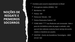 NOÇÕES DE
RESGATE E
PRIMEIROS
SOCORROS
 Contatos para socorro especializado no Brasil
 Emergência médica (SAMU): 192
 Bombeiros: 193
 Polícia: 190
 Polícia de Trânsito - 194
 Polícia Rodoviária Federal: 191
 FONE 0800 ****** nas Rodovias sob concessão. Vale a
pena ter tal telefone antes de pegar a estrada, visto
que em tais rodovias costuma haver serviço de auxílio
médico e mecânico ao usuário.
 CEATOX - Centro de Assistência Toxicológica - 0800
014 81 100
 