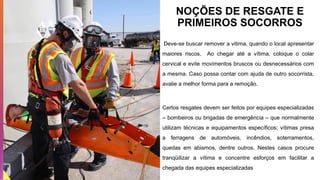NOÇÕES DE RESGATE E
PRIMEIROS SOCORROS
Deve-se buscar remover a vitima, quando o local apresentar
maiores riscos. Ao chegar até a vítima, coloque o colar
cervical e evite movimentos bruscos ou desnecessários com
a mesma. Caso possa contar com ajuda de outro socorrista,
avalie a melhor forma para a remoção.
Certos resgates devem ser feitos por equipes especializadas
– bombeiros ou brigadas de emergência – que normalmente
utilizam técnicas e equipamentos específicos; vítimas presa
a ferragens de automóveis, incêndios, soterramentos,
quedas em abismos, dentre outros. Nestes casos procure
tranqüilizar a vítima e concentre esforços em facilitar a
chegada das equipes especializadas
 