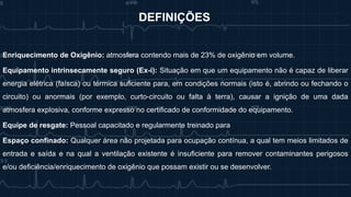 Enriquecimento de Oxigênio: atmosfera contendo mais de 23% de oxigênio em volume.
Equipamento intrinsecamente seguro (Ex-i): Situação em que um equipamento não é capaz de liberar
energia elétrica (faísca) ou térmica suficiente para, em condições normais (isto é, abrindo ou fechando o
circuito) ou anormais (por exemplo, curto-circuito ou falta à terra), causar a ignição de uma dada
atmosfera explosiva, conforme expresso no certificado de conformidade do equipamento.
Equipe de resgate: Pessoal capacitado e regularmente treinado para
Espaço confinado: Qualquer área não projetada para ocupação contínua, a qual tem meios limitados de
entrada e saída e na qual a ventilação existente é insuficiente para remover contaminantes perigosos
e/ou deficiência/enriquecimento de oxigênio que possam existir ou se desenvolver.
DEFINIÇÕES
 