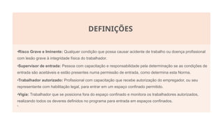 DEFINIÇÕES
•Risco Grave e Iminente: Qualquer condição que possa causar acidente de trabalho ou doença profissional
com lesão grave à integridade física do trabalhador.
•Supervisor de entrada: Pessoa com capacitação e responsabilidade pela determinação se as condições de
entrada são aceitáveis e estão presentes numa permissão de entrada, como determina esta Norma.
•Trabalhador autorizado: Profissional com capacitação que recebe autorização do empregador, ou seu
representante com habilitação legal, para entrar em um espaço confinado permitido.
•Vigia: Trabalhador que se posiciona fora do espaço confinado e monitora os trabalhadores autorizados,
realizando todos os deveres definidos no programa para entrada em espaços confinados.
•.
 