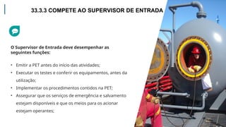 O Supervisor de Entrada deve desempenhar as
seguintes funções:
• Emitir a PET antes do início das atividades;
• Executar os testes e conferir os equipamentos, antes da
utilização;
• Implementar os procedimentos contidos na PET;
• Assegurar que os serviços de emergência e salvamento
estejam disponíveis e que os meios para os acionar
estejam operantes;
33.3.3 COMPETE AO SUPERVISOR DE ENTRADA
 