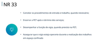 • Cancelar os procedimentos de entrada e trabalho, quando necessário;
• Encerrar a PET após o término dos serviços;
• Desempenhar a função de vigia, quando previsto na PET;
• Assegurar que o vigia esteja operante durante a realização dos trabalhos
em espaço confinado
NR 33
 