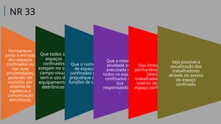 Permanecer
junto à entrada
dos espaços
confinados ou
nas suas
proximidades,
podendo ser
assistido por
sistema de
vigilância e
comunicação
eletrônicas;
Que todos os
espaços
confinados
estejam no seu
campo visual,
sem o uso de
equipamentos
eletrônicos;
Que o número
de espaços
confinados não
prejudique suas
funções de vigia;
Que a mesma
atividade seja
executada em
todos os espaços
confinados sob
sua
responsabilidade
;
Seja limitada a
permanência de 2
(dois)
trabalhadores no
interior de cada
espaço confinado;
Seja possível a
visualização dos
trabalhadores
através do acesso
do espaço
confinado.
NR 33
 