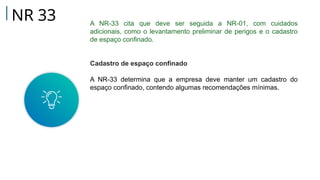 A NR-33 cita que deve ser seguida a NR-01, com cuidados
adicionais, como o levantamento preliminar de perigos e o cadastro
de espaço confinado.
Cadastro de espaço confinado
A NR-33 determina que a empresa deve manter um cadastro do
espaço confinado, contendo algumas recomendações mínimas.
NR 33
 