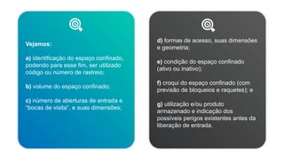 Vejamos:
a) identificação do espaço confinado,
podendo para esse fim, ser utilizado
código ou número de rastreio;
b) volume do espaço confinado;
c) número de aberturas de entrada e
“bocas de visita”, e suas dimensões;
d) formas de acesso, suas dimensões
e geometria;
e) condição do espaço confinado
(ativo ou inativo);
f) croqui do espaço confinado (com
previsão de bloqueios e raquetes); e
g) utilização e/ou produto
armazenado e indicação dos
possíveis perigos existentes antes da
liberação de entrada.
 