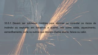33.5.1 Devem ser adotadas medidas para eliminar ou controlar os riscos de
incêndio ou explosão em trabalhos a quente, tais como solda, aquecimento,
esmerilhamento, corte ou outros que liberem chama aberta, faísca ou calor.
 