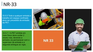 33.5.5 Toda e qualquer entrada e
trabalho em espaço confinado
deve ser precedida da emissão
da PET.
NR 33
33.5.7.1 A PET emitida em
meio físico deve conter 2
(duas) vias, devendo a
primeira via permanecer com o
supervisor de entrada e a
segunda entregue ao vigia.
NR-33
 