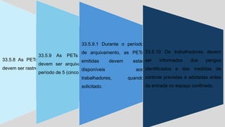 33.5.8 As PETs emitidas
devem ser rastreáveis.
33.5.9 As PETs emitidas
devem ser arquivadas pelo
período de 5 (cinco) anos.
33.5.9.1 Durante o período
de arquivamento, as PETs
emitidas devem estar
disponíveis aos
trabalhadores, quando
solicitado.
33.5.10 Os trabalhadores devem
ser informados dos perigos
identificados e das medidas de
controle previstas e adotadas antes
da entrada no espaço confinado.
 