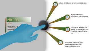 b) ocorrer uma
condição não prevista;
a) as atividades forem completadas;
c) ocorrer a saída de
todos os trabalhadores
do espaço confinado;
ou
d) houver a substituição
de vigia por outro não
relacionado na PET.
NR - 33
33.5.11 A PET deve ser
encerrada quando:
 