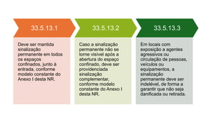33.5.13.1
Deve ser mantida
sinalização
permanente em todos
os espaços
confinados, junto à
entrada, conforme
modelo constante do
Anexo I desta NR.
33.5.13.2
Caso a sinalização
permanente não se
torne visível após a
abertura do espaço
confinado, deve ser
providenciada
sinalização
complementar,
conforme modelo
constante do Anexo I
desta NR.
33.5.13.3
Em locais com
exposição a agentes
agressivos ou
circulação de pessoas,
veículos ou
equipamentos, a
sinalização
permanente deve ser
indelével, de forma a
garantir que não seja
danificada ou retirada.
 