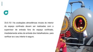 33.5.15.1 As avaliações atmosféricas iniciais do interior
do espaço confinado devem ser realizadas com o
supervisor de entrada fora do espaço confinado,
imediatamente antes da entrada dos trabalhadores, para
verificar se o seu interior é seguro.
 