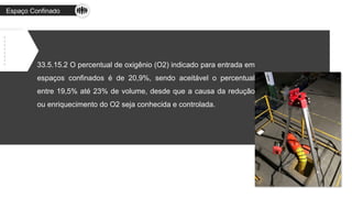 Espaço Confinado
33.5.15.2 O percentual de oxigênio (O2) indicado para entrada em
espaços confinados é de 20,9%, sendo aceitável o percentual
entre 19,5% até 23% de volume, desde que a causa da redução
ou enriquecimento do O2 seja conhecida e controlada.
 