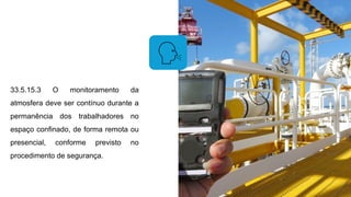 33.5.15.3 O monitoramento da
atmosfera deve ser contínuo durante a
permanência dos trabalhadores no
espaço confinado, de forma remota ou
presencial, conforme previsto no
procedimento de segurança.
 