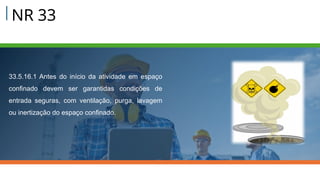 NR 33
33.5.16.1 Antes do início da atividade em espaço
confinado devem ser garantidas condições de
entrada seguras, com ventilação, purga, lavagem
ou inertização do espaço confinado.
 
