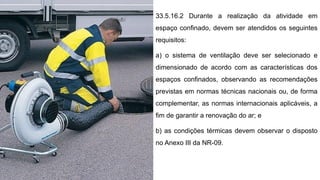 33.5.16.2 Durante a realização da atividade em
espaço confinado, devem ser atendidos os seguintes
requisitos:
a) o sistema de ventilação deve ser selecionado e
dimensionado de acordo com as características dos
espaços confinados, observando as recomendações
previstas em normas técnicas nacionais ou, de forma
complementar, as normas internacionais aplicáveis, a
fim de garantir a renovação do ar; e
b) as condições térmicas devem observar o disposto
no Anexo III da NR-09.
 