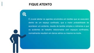 FIQUE ATENTO
É crucial alertar os agentes envolvidos em tarefas que se executem
dentro de um espaço confinado, que a maior probabilidade de
acontecer um acidente, resulta de tarefas simples e rotineiras e que
os acidentes de trabalho relacionados com espaços confinados,
normalmente resultam em danos sérios ou mesma na morte.
 