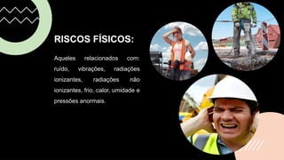 RISCOS FÍSICOS:
Aqueles relacionados com:
ruído, vibrações, radiações
ionizantes, radiações não
ionizantes, frio, calor, umidade e
pressões anormais.
 